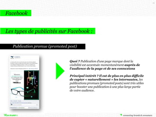 19

Facebook
Les types de publicités sur Facebook :
Publication promue (promoted post)

Quoi ? Publication d’une page marque dont la
visibilité est accentuée momentanément auprès de
l’audience de la page et de ses connexions
Principal intérêt ? Il est de plus en plus difficile
de capter « naturellement » les internautes, les
publications promues (promoted posts) sont très utiles
pour booster une publication à une plus large partie
de votre audience.

 
