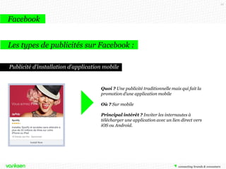22

Facebook
Les types de publicités sur Facebook :
Publicité d’installation d’application mobile

Quoi ? Une publicité traditionnelle mais qui fait la
promotion d’une application mobile
Où ? Sur mobile
Principal intérêt ? Inviter les internautes à
télécharger une application avec un lien direct vers
iOS ou Android.

 