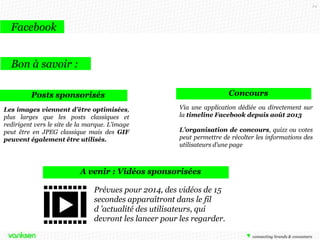 24

Facebook
Bon à savoir :
Concours

Posts sponsorisés
Les images viennent d’être optimisées,
plus larges que les posts classiques et
redirigent vers le site de la marque. L’image
peut être en JPEG classique mais des GIF
peuvent également être utilisés.

Via une application dédiée ou directement sur
la timeline Facebook depuis août 2013
L’organisation de concours, quizz ou votes
peut permettre de récolter les informations des
utilisateurs d’une page

A venir : Vidéos sponsorisées
Prévues pour 2014, des vidéos de 15
secondes apparaîtront dans le fil
d ’actualité des utilisateurs, qui
devront les lancer pour les regarder.

 