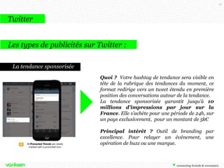 35

Twitter
Les types de publicités sur Twitter :
Les comptes sponsorisés

Quoi ? Il s’agit de ressortir dans une suggestion de
comptes à suivre, publiée uniquement aux
utilisateurs de votre choix selon un ciblage réalisé
en amont
Principal intérêt ? Créer rapidement une base de
followers qualifiés

 