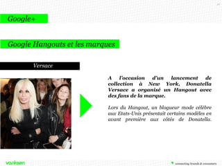52

Google+
Google Hangouts et les marques
Google Hangouts est un service de
visioconférence multi-participants intégré
au réseau social Google +, également
connecté à la messagerie Gmail, et
disponible sous forme d'application
mobile pour Android et iOS.
Le flux peut être regardé en direct sur
Youtube et directement téléchargé.
Dès que le hangout est terminé, il reste en
ligne et apparaît comme une vidéo
Youtube.

En vidéo : http://bit.ly/JqT5f8

Cela permet aux marques de créer
plus de lien et d’échange.

 