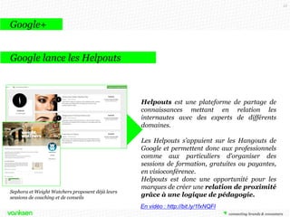 53

Google+
Google Hangouts et les marques
Glamour
Glamour a lancé une série de Hangouts
pendant un mois avec ses employés.

Les vidéos sont toutes sponsorisées par
des marques. Lors d’un Hangout sponsorisé
par l’Oréal, une styliste présente des produits
de la marque.
Certains Hangouts sont ouverts à la
discussion, d’autres non, mais les utilisateurs
sont dans tous les cas invités à réagir sur les
réseaux sociaux.

 