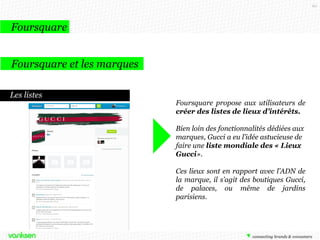 60

Foursquare
Foursquare et les marques
Le réseau de la géolocalisation et de la recommandation
Les utilisateurs laissent des avis sur
chaque lieu, il est intéressant pour les
marques d’y faire attention, comme tout
autre site d’avis et de créer elles mêmes
leurs pages lieux. C’est également le
moyen de définir des ambassadeurs
pour la marque.

 