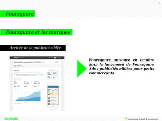 62

Foursquare
Foursquare et les marques
Les listes

Foursquare propose aux utilisateurs de
créer des listes de lieux d’intérêts.
Bien loin des fonctionnalités dédiées aux
marques, Gucci a eu l’idée astucieuse de
faire une liste mondiale des « Lieux
Gucci».
Ces lieux sont en rapport avec l’ADN de
la marque, il s’agit des boutiques Gucci,
de palaces, ou même de jardins
parisiens.

 