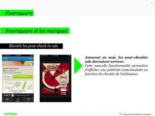 63

Foursquare
Foursquare et les marques
Analyser les retombées
Analyser les retombées :
La plateforme Analytics de Foursquare
donne des informations telles que : quel
visiteur s’est présenté le plus de fois sur le
lieu de la marque, le nombre total de
check-in, la répartition selon le sexe des
consommateurs, la répartition « horaire »
des check-in tout au long de la journée, ou
encore le % de check-ins qui ont été
partagés sur les autres réseaux sociaux.

 