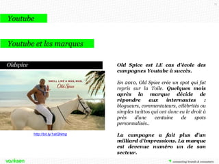 75

Youtube
Youtube et les marques
Vidéos de branding
Récemment, Dior a lancé sa campagne
avec Robert Pattinson, diffusée sur
Youtube, elle a permis à la marque
d’être en tête des vidéos virales avec
4,2 millions de vidéos la semaine
du 10 octobre 2013 et a atteint 14
millions de vues en seulement 2
mois.

http://bit.ly/1f0x4lI

 
