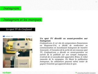 90

Instagram
Les évolutions Instagram

Juin 2013
Instagram lance la
capture vidéo pour
concurrencer Vine

Octobre 2013
Instagram lance la
publicité « native »
sur son réseau
social.

Décembre 2013
Instagram Direct :
pour envoyer
directement des
photos à des amis
sélectionnés

 