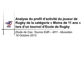 Analyse du profil d’activité du joueur de
Rugby de la catégorie « Moins de 11 ans »
lors d’un tournoi d’Ecole de Rugby
Etude de Cas: Tournoi EdR – M11 - Mussidan
19 Octobre 2013
 