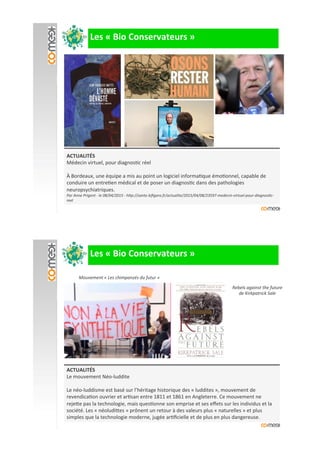 ACTUALITÉS#
Médecin'virtuel,'pour'diagnos?c'réel'
'
À'Bordeaux,'une'équipe'a'mis'au'point'un'logiciel'informa?que'émo?onnel,'capable'de'
conduire'un'entre?en'médical'et'de'poser'un'diagnos?c'dans'des'pathologies'
neuropsychiatriques.'
Par)Anne)Prigent)>)le)08/04/2015)>)hFp://sante.leﬁgaro.fr/actualite/2015/04/08/23597>medecin>virtuel>pour>diagnos&c>
reel)
##########Les#«#Bio#Conservateurs#»#
ACTUALITÉS#
Le'mouvement'NéoIluddite'
'
Le'néoIluddisme'est'basé'sur'l’héritage'historique'des'«'luddites'»,'mouvement'de'
revendica?on'ouvrier'et'ar?san'entre'1811'et'1861'en'Angleterre.'Ce'mouvement'ne'
reje9e'pas'la'technologie,'mais'ques?onne'son'emprise'et'ses'eﬀets'sur'les'individus'et'la'
société.'Les'«'néoludi9es'»'prônent'un'retour'à'des'valeurs'plus'«'naturelles'»'et'plus'
simples'que'la'technologie'moderne,'jugée'ar?ﬁcielle'et'de'plus'en'plus'dangereuse.'
Mouvement)«)Les)chimpanzés)du)futur)»)
Rebels)against)the)future)
de)Kirkpatrick)Sale)
)
)
##########Les#«#Bio#Conservateurs#»#
 