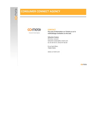 CONSUMER#CONNECT#AGENCY#
CONTACT#
Pour#plus#d’informaPon#sur#l’étude#ou#sur#la#
méthodologie#VerbaPms#on#the#web#
'
SébasPen#Dubois#
Directeur'associé'
Sebas?en.dubois@coImeet.com'
01'43'36'93'47'/'06'03'97'66'64'
'
8'rue'Saint'Marc'
75002'PARIS'
'
www.coImeet.com'
 