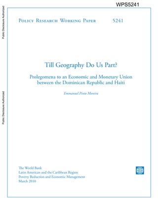 Policy Research Working Paper 5241
Till Geography Do Us Part?
Prolegomena to an Economic and Monetary Union
between the Dominican Republic and Haiti
Emmanuel Pinto Moreira
The World Bank
Latin American and the Caribbean Region
Poverty Reduction and Economic Management
March 2010
WPS5241PublicDisclosureAuthorizedPublicDisclosureAuthorizedPublicDisclosureAuthorizedPublicDisclosureAuthorizedPublicDisclosureAuthorizedPublicDisclosureAuthorizedPublicDisclosureAuthorizedPublicDisclosureAuthorized
 