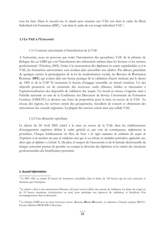 tous les frais. Dans le second cas, le salarié peut entamer une VAE soit dans le cadre du Droit
Individuel à la Formation (DIF), 4 soit dans le cadre de son congé individuel VAE 5.



1.3 La VAE à l’Université


         1.3.1 Contexte universitaire à l’introduction de la VAE

A l’université, nous ne pouvons pas isoler l’introduction des procédures VAE de la réforme de
Bologne liée au LMD qui voit l’introduction des référentiels métiers dans les licences et les masters
professionnels 6(Vinokur, 2002). Grâce à la structuration des diplômes en unités capitalisables et à la
VAE, les formations universitaires sont rendues plus accessibles aux adultes. Par ailleurs, précédant
de quelques années la promulgation de la loi de modernisation sociale, les Services de Formation
Continue (SFC) qui avaient déjà une bonne pratique de la validation d'accès instituée par le décret
de 1985 et de la VAP 92 ressentent le besoin d’engager ensemble un travail commun. Un des
objectifs poursuivis est de construire des nouveaux outils efficaces, lisibles et nécessaires à
l’opérationnalisation des dispositifs de validation des acquis. Un travail en réseau s’organise ainsi à
l’échelle nationale au sein de la Conférence des Directeurs de Service Universitaire de Formation
Continue (CDSUFC) et devient une force de proposition pour la mise en œuvre de la VAE. Au
niveau des régions, les services créent des groupements, travaillent de concert et obtiennent des
subventions des conseils régionaux. La plupart des services créent ainsi une cellule VAE.


         1.3.2 Une démarche spécifique

Le décret du 24 Avril 2002 relatif à la mise en œuvre de la VAE dans les établissements
d’enseignement supérieur définit le cadre général et, par voie de conséquence, réglemente la
procédure. Chaque établissement est libre de fixer « les règles communes de validation des acquis de
l'expérience et de constituer des jurys de validation ainsi que, le cas échéant, les modalités particulières applicables aux
divers types de diplômes » (Article 5). De plus, le respect de l’autonomie et de la latitude décisionnelle de
chaque université permet de prendre en compte la diversité des diplômes et la variété des situations
professionnelles des bénéficiaires potentiels.




1. Accueil information
4
  Le DIF offre au salarié 20 heures de formation cumulables dans la limite de 120 heures qui lui sont octroyées et
financées par l’entreprise.

5
 Le salarié a droit à une autorisation d'absence, 60 jours avant le début des actions de validation. La durée du congé est
de 24 heures maximum (consécutives ou non) pour participer aux épreuves de validation, et bénéficier d'un
accompagnement dans la démarche.

6
 La réforme LMD avec les trois nouveaux cursus –Licence-Master-Doctorat– se substitue à l’ancien système DEUG-
Licence-Maîtrise-DESS/DEA-Doctorat.


                                                            16
 