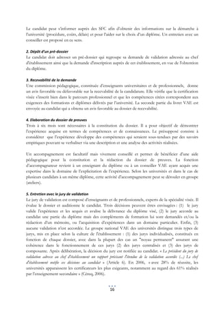 Le candidat peut s’informer auprès des SFC afin d’obtenir des informations sur la démarche à
l’université (procédure, coûts, délais) et pour l’aider sur le choix d’un diplôme. Un entretien avec un
conseiller est proposé en ce sens.

2. Dépôt d’un pré-dossier
Le candidat doit adresser un pré-dossier qui regroupe sa demande de validation adressée au chef
d'établissement ainsi que la demande d'inscription auprès de cet établissement, en vue de l'obtention
du diplôme.

3. Recevabilité de la demande
Une commission pédagogique, constituée d’enseignants universitaires et de professionnels, donne
un avis favorable ou défavorable sur la recevabilité de la candidature. Elle vérifie que la certification
visée s’inscrit bien dans le parcours professionnel et que les compétences citées correspondent aux
exigences des formations et diplômes délivrés par l’université. La seconde partie du livret VAE est
envoyée au candidat qui a obtenu un avis favorable au dossier de recevabilité.

4. Elaboration du dossier de preuves
Trois à six mois sont nécessaires à la constitution du dossier. Il a pour objectif de démontrer
l’expérience acquise en termes de compétences et de connaissances. Le présupposé consiste à
considérer que l’expérience développe des compétences qui seraient sous-tendues par des savoirs
empiriques pouvant se verbaliser via une description et une analyse des activités réalisées.

Un accompagnement est facultatif mais vivement conseillé et permet de bénéficier d’une aide
pédagogique pour la constitution et la rédaction du dossier de preuves. La fonction
d’accompagnateur revient à un enseignant du diplôme ou à un conseiller VAE ayant acquis une
expertise dans le domaine de l’explicitation de l’expérience. Selon les universités et dans le cas de
plusieurs candidats à un même diplôme, cette activité d’accompagnement peut se dérouler en groupe
(ateliers).

5. Entretien avec le jury de validation
Le jury de validation est composé d’enseignants et de professionnels, experts de la spécialité visée. Il
évalue le dossier et auditionne le candidat. Trois décisions peuvent êtres envisagées : (1) le jury
valide l’expérience et les acquis et avalise la délivrance du diplôme visé, (2) le jury accorde au
candidat une partie du diplôme mais des compléments de formation lui sont demandés et/ou la
rédaction d’un mémoire, ou l’acquisition d’expériences dans un domaine particulier. Enfin, (3)
aucune validation n’est accordée. Le groupe national VAE des universités distingue trois types de
jurys, mis en place selon la culture de l'établissement : (1) des jurys individualisés, constitués en
fonction de chaque dossier, avec dans la plupart des cas un "noyau permanent" assurant une
cohérence dans le fonctionnement de ces jurys (2) des jurys centralisés et (3) des jurys de
composante. Après délibération, la décision du jury est notifiée au candidat. « Le président du jury de
validation adresse au chef d'établissement un rapport précisant l'étendue de la validation accordée (...) Le chef
d'établissement notifie ces décisions au candidat » (Article 6). En 2006, « avec 28% de réussite, les
universités apparaissent les certificateurs les plus exigeants, notamment au regard des 61% réalisés
par l’enseignement secondaire » (Céreq, 2006).


                                                       16
 