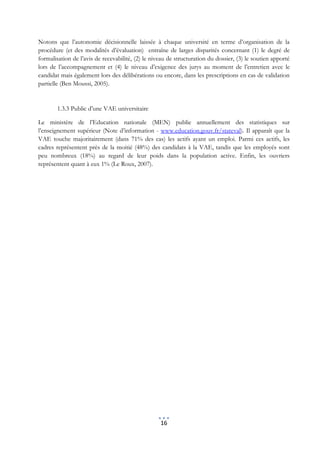 Notons que l’autonomie décisionnelle laissée à chaque université en terme d’organisation de la
procédure (et des modalités d’évaluation) entraîne de larges disparités concernant (1) le degré de
formalisation de l’avis de recevabilité, (2) le niveau de structuration du dossier, (3) le soutien apporté
lors de l’accompagnement et (4) le niveau d’exigence des jurys au moment de l’entretien avec le
candidat mais également lors des délibérations ou encore, dans les prescriptions en cas de validation
partielle (Ben Moussi, 2005).


        1.3.3 Public d’une VAE universitaire

Le ministère de l’Education nationale (MEN) publie annuellement des statistiques sur
l’enseignement supérieur (Note d’information - www.education.gouv.fr/stateval). Il apparaît que la
VAE touche majoritairement (dans 71% des cas) les actifs ayant un emploi. Parmi ces actifs, les
cadres représentent près de la moitié (48%) des candidats à la VAE, tandis que les employés sont
peu nombreux (18%) au regard de leur poids dans la population active. Enfin, les ouvriers
représentent quant à eux 1% (Le Roux, 2007).




                                                   16
 