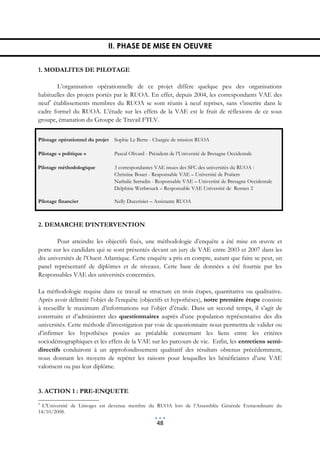 II. PHASE DE MISE EN OEUVRE


1. MODALITES DE PILOTAGE

        L’organisation opérationnelle de ce projet diffère quelque peu des organisations
habituelles des projets portés par le RUOA. En effet, depuis 2004, les correspondants VAE des
neuf7 établissements membres du RUOA se sont réunis à neuf reprises, sans s’inscrire dans le
cadre formel du RUOA. L’étude sur les effets de la VAE est le fruit de réflexions de ce sous
groupe, émanation du Groupe de Travail FTLV.


Pilotage opérationnel du projet   Sophie Le Berre - Chargée de mission RUOA

Pilotage « politique »            Pascal Olivard - Président de l’Université de Bretagne Occidentale

Pilotage méthodologique           3 correspondantes VAE issues des SFC des universités du RUOA :
                                  Christine Bouet - Responsable VAE – Université de Poitiers
                                  Nathalie Sarradin - Responsable VAE – Université de Bretagne Occidentale
                                  Delphine Werbrouck – Responsable VAE Université de Rennes 2

Pilotage financier                Nelly Ducerisier – Assistante RUOA



2. DEMARCHE D’INTERVENTION

        Pour atteindre les objectifs fixés, une méthodologie d’enquête a été mise en œuvre et
porte sur les candidats qui se sont présentés devant un jury de VAE entre 2003 et 2007 dans les
dix universités de l’Ouest Atlantique. Cette enquête a pris en compte, autant que faire se peut, un
panel représentatif de diplômes et de niveaux. Cette base de données a été fournie par les
Responsables VAE des universités concernées.

La méthodologie requise dans ce travail se structure en trois étapes, quantitative ou qualitative.
Après avoir délimité l’objet de l’enquête (objectifs et hypothèses), notre première étape consiste
à recueillir le maximum d’informations sur l’objet d’étude. Dans un second temps, il s’agit de
construire et d’administrer des questionnaires auprès d’une population représentative des dix
universités. Cette méthode d’investigation par voie de questionnaire nous permettra de valider ou
d’infirmer les hypothèses posées au préalable concernant les liens entre les critères
sociodémographiques et les effets de la VAE sur les parcours de vie. Enfin, les entretiens semi-
directifs conduiront à un approfondissement qualitatif des résultats obtenus précédemment,
nous donnant les moyens de repérer les raisons pour lesquelles les bénéficiaires d’une VAE
valorisent ou pas leur diplôme.


3. ACTION 1 : PRE-ENQUETE
7
  L’Université de Limoges est devenue membre du RUOA lors de l’Assemblée Générale Extraordinaire du
14/10/2008.

                                                      48
 
