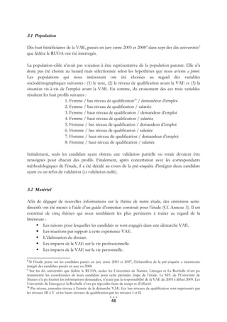 3.1 Population

Dix-huit bénéficiaires de la VAE, passés en jury entre 2003 et 2008 8 dans sept des dix universités9
que fédère le RUOA ont été interrogés.

La population-cible n’avait pas vocation à être représentative de la population parente. Elle n’a
donc pas été choisie au hasard mais sélectionnée selon les hypothèses que nous avions a priori.
Les populations qui nous intéressent ont été choisies au regard des variables
sociodémographiques suivantes : (1) le sexe, (2) le niveau de qualification avant la VAE et (3) la
situation vis-à-vis de l’emploi avant la VAE. En somme, du croisement des ces trois variables
résultent les huit profils suivants :
                       1. Femme / bas niveau de qualification10 / demandeur d’emploi
                       2. Femme / bas niveau de qualification / salariée
                       3. Femme / haut niveau de qualification / demandeur d’emploi
                       4. Femme / haut niveau de qualification / salariée
                       5. Homme / bas niveau de qualification / demandeur d’emploi
                       6. Homme / bas niveau de qualification / salariée
                       7. Homme / haut niveau de qualification / demandeur d’emploi
                       8. Homme / haut niveau de qualification / salariée

Initialement, seuls les candidats ayant obtenu une validation partielle ou totale devaient être
renseignés pour chacun des profils. Finalement, après concertation avec les correspondants
méthodologiques de l’étude, il a été décidé au cours de la pré-enquête d’intégrer deux candidats
ayant eu un refus de validation (i.e validation nulle).


3.2 Matériel

Afin de dégager de nouvelles informations sur le thème de notre étude, des entretiens semi-
directifs ont été menés à l’aide d’un guide d’entretien construit pour l’étude (Cf. Annexe 3). Il est
constitué de cinq thèmes qui nous semblaient les plus pertinents à traiter au regard de la
littérature :
        Les raisons pour lesquelles les candidats se sont engagés dans une démarche VAE.
        Les réactions par rapport à cette expérience VAE.
        L’élaboration du dossier.
        Les impacts de la VAE sur la vie professionnelle.
        Les impacts de la VAE sur la vie personnelle.

8
  Si l’étude porte sur les candidats passés en jury entre 2003 et 2007, l’échantillon de la pré-enquête a néanmoins
intégré des candidats passés en jury en 2008.
9
   Sur les dix universités que fédère le RUOA, seules les Universités de Nantes, Limoges et La Rochelle n’ont pu
transmettre les coordonnées de leurs candidats pour cette première étape de l’étude. Le SFC de l’Université de
Nantes n’a pu fournir les informations demandées, n’ayant pas la responsabilité de la VAE de 2003 à début 2009. Les
Universités de Limoges et la Rochelle n’ont pu répondre faute de temps et d’effectif.
10
    Par niveau, entendez niveau à l’entrée de la démarche VAE. Les bas niveaux de qualification sont représentés par
les niveaux III à V et les hauts niveaux de qualification par les niveaux I et II.

                                                        48
 