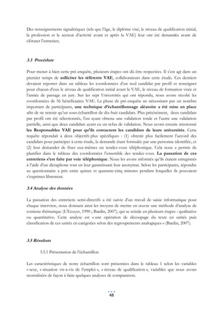Des renseignements signalétiques (tels que l’âge, le diplôme visé, le niveau de qualification initial,
la profession et le secteur d’activité avant et après la VAE) leur ont été demandés avant de
clôturer l’entretien.



3.3 Procédure

Pour mener à bien cette pré-enquête, plusieurs étapes ont dû être respectées. Il s’est agi dans un
premier temps de solliciter les référents VAE, collaborateurs dans cette étude. Ces derniers
devaient reporter dans un tableau les coordonnées d’un seul candidat par profil et renseigner
pour chacun d’eux le niveau de qualification initial avant la VAE, le niveau de formation visée et
l’année de passage en jury. Sur les sept Universités qui ont répondu, nous avons récolté les
coordonnées de 56 bénéficiaires VAE. La phase de pré-enquête ne nécessitant pas un nombre
important de participants, une technique d’échantillonnage aléatoire a été mise en place
afin de ne retenir qu’un sous-échantillon de dix-huit candidats. Plus précisément, deux candidats
par profil ont été sélectionnés, l’un ayant obtenu une validation totale et l’autre une validation
partielle, ainsi que deux candidats ayant eu un refus de validation. Nous avons ensuite missionné
les Responsables VAE pour qu’ils contactent les candidats de leurs universités. Cette
requête répondait à deux objectifs plus spécifiques : (1) obtenir plus facilement l’accord des
candidats pour participer à cette étude, la demande étant formulée par une personne identifiée, et
(2) leur demander de fixer eux-mêmes un rendez-vous téléphonique. Cela nous a permis de
planifier dans le tableau des coordonnées l’ensemble des rendez-vous. La passation de ces
entretiens s’est faite par voie téléphonique. Nous les avons informés qu’ils étaient enregistrés
à l’aide d’un dictaphone tout en leur garantissant leur anonymat. Selon les participants, répondre
au questionnaire a pris entre quinze et quarante-cinq minutes pendant lesquelles ils pouvaient
s’exprimer librement.

3.4 Analyse des données

La passation des entretiens semi-directifs a été suivie d’un travail de saisie informatique pour
chaque interview, nous donnant ainsi les moyens de mettre en œuvre une méthode d’analyse de
contenu thématique (L’Ecuyer, 1990 ; Bardin, 2007), qui se scinde en plusieurs étapes : qualitative
ou quantitative. Cette analyse est « une opération de découpage du texte en unités puis
classification de ces unités en catégories selon des regroupements analogiques » (Bardin, 2007).


3.5 Résultats

       3.5.1 Présentation de l’échantillon

Les caractéristiques de notre échantillon sont présentées dans le tableau 1 selon les variables
« sexe, « situation vis-à-vis de l’emploi », « niveau de qualification », variables que nous avons
neutralisées de façon à faire quelques analyses de comparaison.



                                                 48
 