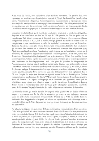 A ce stade de l’étude, nous retiendrons deux résultats importants. En premier lieu, nous
constatons un paradoxe entre la satisfaction ressentie à l’égard du dispositif et, dans le même
temps, l’insatisfaction à l’égard de l’accompagnement. Deuxièmement, le repérage des raisons
pour lesquelles les répondants se sont engagés dans une démarche VAE laisse penser que la VAE
ne constitue pas une fin en soi mais plutôt un moyen d’amorcer un nouveau projet. Enfin,
l’examen de critères biographiques et contextuels semble appuyer ces deux premiers résultats.

Le premier résultat indique que la moitié des bénéficiaires a verbalisé sa satisfaction à l’égard du
dispositif. Cette satisfaction est liée au fait que la VAE permet de faire un point sur ses
compétences. Cela laisse à penser que le dispositif peut être réellement vécu comme un bilan de
compétences puisque la VAE, sur le même principe, permet de mettre de l’ordre dans ses
compétences et ses connaissances, et offre la possibilité, notamment pour les demandeurs
d’emploi, d’avoir une vision plus précise de son avenir professionnel. Parmi les huit bénéficiaires
qui déclarent être satisfaits de la démarche, les demandeurs d’emploi sont majoritaires (6/8).
Ainsi, alors que l’étude confirme l’appréciation plutôt positive que les bénéficiaires portent sur la
prestation, des déceptions apparaissent concernant l’accompagnement. A cet effet, sur les huit
demandeurs d’emploi satisfaits du dispositif, une seule personne a déclaré être satisfaite de son
accompagnement. Cela ne signifie pas que les demandeurs d’emploi qui ne se sont pas exprimés
sont insatisfaits de l’accompagnement, mais cela pose la question de l’importance de
l’accompagnement pour ce type de public et ceci se vérifie d’autant plus qu’ils sont les seuls de
l’échantillon à indiquer la difficulté de classer leur vie dans un dossier (4/4). En outre, la totalité
des femmes souligne de façon unanime le temps nécessaire et coûteux, ainsi que la disponibilité
requise pour la démarche. Nous supposons que cette différence trouve son explication dans le
fait que l’emploi du temps des femmes est organisé autour de la vie domestique et familiale
comparativement aux hommes. De fait, la VAE apparaît être un élément de surcharge cognitive
pour les femmes. Cet aspect chronophage de la démarche est également relevé par les
bénéficiaires ayant obtenu une validation totale et par les bas niveaux de qualification. Pour ce
dernier public, ce résultat peut être éclairé par l’idée qu’il y a longtemps que ce public a quitté les
bancs de l’école et qu’il a perdu la maîtrise des codes inhérents aux institutions de formation.

Le deuxième résultat qui ressort de cette pré-enquête révèle que la VAE est perçue comme un
moyen et non comme une fin. En effet, la motivation qui ressort le plus à s’engager dans une
VAE est celle d’une réorientation professionnelle. L’utilité de la VAE ne réside donc pas
seulement dans l’opportunité d’acquérir un niveau de qualification mais davantage dans la
possibilité offerte par la VAE d’amorcer un nouveau projet. Cette envie est davantage exprimée
par les hommes.

Par ailleurs, les impacts professionnels déclarés confortent ce premier résultat. Il en ressort que
l’effet principal de la VAE est un retour en formation de ses bénéficiaires. On peut penser que ce
projet est motivé dès l’entrée de la VAE ou bien « qu’à travers le travail d’analyse de l’activité requis par
le dossier, l’expérience que le sujet cherche à faire valider, s’affirme, se confirme, se renforce et s’ouvre sur de
nouvelles possibilités d’action » (Lainé, 2005). En effet, ce dossier permet d’identifier, à travers une
analyse des compétences, les forces et les faiblesses du bénéficiaire et de préciser ses besoins en
formation. L’élaboration du dossier a permis de réveiller l’expérience vécue, quelque peu
endormie, pour pouvoir vivre une expérience seconde. On peut en déduire que les chargés de

                                                        48
 