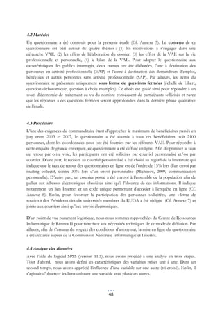 4.2 Matériel
Un questionnaire a été construit pour la présente étude (Cf. Annexe 5). Le contenu de ce
questionnaire est bâti autour de quatre thèmes : (1) les motivations à s’engager dans une
démarche VAE, (2) les effets de l’élaboration du dossier, (3) les effets de la VAE sur la vie
professionnelle et personnelle, (4) le bilan de la VAE. Pour adapter le questionnaire aux
caractéristiques des publics interrogés, deux trames ont été élaborées, l’une à destination des
personnes en activité professionnelle (EAP) et l’autre à destination des demandeurs d’emploi,
bénévoles et autres personnes sans activité professionnelle (SAP). Par ailleurs, les items du
questionnaire se présentent uniquement sous forme de questions fermées (échelle de Likert,
question dichotomique, question à choix multiples). Ce choix est guidé ainsi pour répondre à un
souci d’économie de traitement au vu du nombre conséquent de participants sollicités et parce
que les réponses à ces questions fermées seront approfondies dans la dernière phase qualitative
de l’étude.


4.3 Procédure
L’une des exigences du commanditaire étant d’approcher le maximum de bénéficiaires passés en
jury entre 2003 et 2007, le questionnaire a été soumis à tous ces bénéficiaires, soit 2100
personnes, dont les coordonnées nous ont été fournies par les référents VAE. Pour répondre à
cette enquête de grande envergure, ce questionnaire a été diffusé en ligne. Afin d’optimiser le taux
de retour par cette voie, les participants ont été sollicités par courriel personnalisé et/ou par
courrier. D’une part, le recours au courriel personnalisé a été choisi au regard de la littérature qui
indique que le taux de retour des questionnaires en ligne est de l’ordre de 15% lors d’un envoi par
mailing collectif, contre 30% lors d’un envoi personnalisé (Michinov, 2009, communication
personnelle). D’autre part, un courrier postal a été envoyé à l’ensemble de la population afin de
pallier aux adresses électroniques obsolètes ainsi qu’à l’absence de ces informations. Il indique
notamment un lien Internet et un code unique permettant d’accéder à l’enquête en ligne (Cf.
Annexe 6). Enfin, pour favoriser la participation des personnes sollicitées, une « lettre de
soutien » des Présidents des dix universités membres du RUOA a été rédigée (Cf. Annexe 7) et
jointe aux courriers ainsi qu’aux envois électroniques.

D’un point de vue purement logistique, nous nous sommes rapprochées du Centre de Ressources
Informatique de Rennes II pour faire face aux nécessités techniques de ce mode de diffusion. Par
ailleurs, afin de s’assurer du respect des conditions d’anonymat, la mise en ligne du questionnaire
a été déclarée auprès de la Commission Nationale Informatique et Libertés.

4.4 Analyse des données
Avec l’aide du logiciel SPSS (version 11.5), nous avons procédé à une analyse en trois étapes.
Tout d’abord, nous avons défini les caractéristiques des variables prises une à une. Dans un
second temps, nous avons apprécié l’influence d’une variable sur une autre (tri-croisé). Enfin, il
s’agissait d’observer les liens unissant une variable avec plusieurs autres.



                                                 48
 