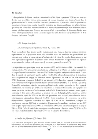 4.5 Résultats

Le but principal de l’étude consiste à identifier les effets d’une expérience VAE sur un parcours
de vie. Des hypothèses ont en conséquence été posées (traduites sous forme d’items dans le
questionnaire) sur la nature des effets en termes professionnel et personnel afin d’en préciser leur
importance. Nous avons ensuite cherché à connaître les facteurs expliquant ces effets. Notons
que seules les causes liées au déroulement de la procédure ont fait l’objet d’un traitement dans la
mesure où elles seules nous donnent les moyens d’agir pour améliorer le dispositif. Enfin, nous
avons interrogé ces liens de cause à effet au regard du sexe, du niveau de qualification 14 et de la
situation vis-à-vis de l’emploi.



        4.5.1 Analyse descriptive

        a. Caractéristiques de la population de l’étude (Cf. Annexe 8.1)

Avant toute chose, il est à noter que les participants à cette étude en ligne ne sont pas forcément
représentatifs de la population réelle des candidats VAE. La diffusion du questionnaire par
Internet peut en être la cause, partant d’un fait avéré : il existe des profils d’internautes, ce qui
peut expliquer la déperdition de certains autres profils. Néanmoins, 518 personnes ont répondu
au questionnaire en ligne, offrant un taux de retour acceptable d’environ 25%.

La répartition est quasi égale entre les hommes (272) et les femmes (246). La majorité des
participants (61.7%) semblent avoir entamé une VAE entre 35 et 50 ans. Les cadres, les employés
et les professions intermédiaires couvrent 92.07% des catégories socioprofessionnelles de l’étude,
dont la moitié est représentée par les cadres (46.23). Par ailleurs, la majorité de la population
(65.67%) possède un bagage de formation initiale équivalent à un BAC+2, un BAC+3 ou un
BAC+4 avec une proportion de BAC+2 qui atteint 34.04%. Les deux types de certifications les
plus convoitées sont respectivement la licence professionnelle (32.11%) et le master 2 (24.28%).
A cet effet, après observation du niveau de qualification des publics ayant visé ces deux types de
certification, on constate que 67.5% des candidats à la licence professionnelle ont « gagné » une
année ou moins en niveau d’études et que seuls 45.6% de candidats en master 2 ont « gagné »
entre une et deux années. Concernant la situation vis-à-vis de l’emploi, 85% avaient une activité
professionnelle avant la VAE et les 15% de personnes sans activité professionnelle étaient
principalement demandeurs d’emploi (13.3%). Cette population de personnes en activité
professionnelle augmente d’environ 4% après la VAE et les demandeurs d’emploi ne
représentent plus que 1.20% de la population. D’autre part, les candidats passés en jury en 2007
sont les plus représentés avec 20.90%, et seulement 17.90% pour les candidats passés en jury en
2003 et 2004. Enfin, la moitié des participants ont obtenu une validation totale (50.58%), 44.5%
ont validé partiellement leur diplôme et 4.84% ont eu un refus de validation.


     b. Analyse des fréquences (Cf. Annexe 8.2)
14
  Au terme de la pré-enquête et après discussion avec les référents VAE, il a été décidé de modifier les niveaux
regroupant les bas niveaux de qualification (BQ) d’une part et les hauts niveaux de qualification (HQ) d’autre
part. Les BQ sont désormais représentés par les niveaux IV et V et les HQ sont représentés par les niveaux I à III.

                                                       48
 