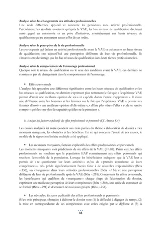 Analyse selon les changements des attitudes professionnelles
Une seule différence apparait et concerne les personnes sans activité professionnelle.
Précisément, les résultats montrent qu’après la VAE, les bas niveaux de qualification déclarent
avoir gagné en autonomie et en prise d’initiatives, contrairement aux hauts niveaux de
qualification qui ne constatent aucun effet de cet ordre.

Analyse selon la perception de la vie professionnelle
Les participants qui étaient en activité professionnelle avant la VAE et qui avaient un haut niveau
de qualification ont aujourd’hui une perception différente de leur vie professionnelle. Ils
s’investissent davantage que les bas niveaux de qualification dans leurs tâches professionnelles.

Analyse selon le comportement de l’entourage professionnel
Quelque soit le niveau de qualification ou le sexe des candidats avant la VAE, ces derniers ne
constatent pas de changement dans le comportement de l’entourage.


     Effets personnels
L’analyse fait apparaître une différence significative entre les hauts niveaux de qualification et les
bas niveaux de qualification, ces derniers exprimant plus nettement le fait que « l’expérience VAE
permet d’avoir une meilleure opinion de soi » et « qu’elle donne l’envie d’apprendre ». Il existe
une différence entre les hommes et les femmes sur le fait que l’expérience VAE a permis aux
femmes d’avoir « une meilleure opinion d’elle-même », « d’être plus sûres d’elles » et de se rendre
compte « qu’elles ont plus de capacités qu’elles ne le pensaient ».


    b. Analyse des facteurs explicatifs des effets professionnels et personnels (Cf. Annexe 8.4)

Les causes analysées ici correspondent aux trois parties du thème « élaboration du dossier » : les
moments marquants, les obstacles et les bénéfices. En ce qui concerne l’étude de ces causes, le
modèle de la régression linéaire multiple a été appliqué.

     Les moments marquants, facteurs explicatifs des effets professionnels et personnels
Les moments marquants sont prédicteurs de six effets de la VAE (p<.05). Parmi eux, les effets
professionnels ne touchent que la population EAP contrairement aux effets personnels qui
touchent l’ensemble de la population. Lorsque les bénéficiaires indiquent que la VAE leur a
permis de « se questionner sur leurs activités » et/ou de « prendre conscience de leurs
compétences », cela prédit significativement l’accès futur à de nouvelles responsabilités (Bêta
=.136), un changement dans leurs attitudes professionnelles (Bêta =.154) et une perception
différente de leur vie professionnelle après la VAE (Bêta =.218). Concernant les effets personnels,
les bénéficiaires qui qualifient de « marquante » chaque étape de l’élaboration du dossier,
expriment une meilleure perception de leurs compétences (Bêta =.368), une envie de continuer de
se former (Bêta =.291) et d’amorcer de nouveaux projets (Bêta =.254).

      Les obstacles, facteurs explicatifs des effets professionnels et personnels
Si les trois principaux obstacles à élaborer le dossier sont (1) la difficulté à dégager du temps, (2)
la mise en correspondance de ses compétences avec celles exigées par le diplôme et (3) la

                                                        48
 