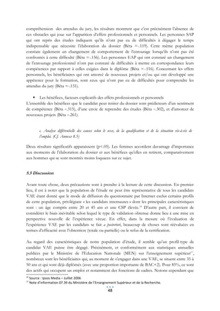 compréhension des attendus du jury, les résultats montrent que c’est précisément l’absence de
ces obstacles qui joue sur l’apparition d’effets professionnels et personnels. Les personnes SAP
qui ont repris des études indiquent qu’ils n’ont pas eu de difficultés à dégager le temps
indispensable que nécessite l’élaboration du dossier (Bêta =-.119). Cette même population
constate également un changement de comportement de l’entourage lorsqu’ils n’ont pas été
confrontés à cette difficulté (Bêta =-.156). Les personnes EAP qui ont constaté un changement
de l’entourage professionnel n’ont pas constaté de difficultés à mettre en correspondance leurs
compétences par rapport à celles exigées dans le diplôme (Bêta =-.116). Concernant les effets
personnels, les bénéficiaires qui ont amorcé de nouveaux projets et/ou qui ont développé une
appétence pour la formation, sont ceux qui n’ont pas eu de difficultés pour comprendre les
attendus du jury (Bêta =-.131).

     Les bénéfices, facteurs explicatifs des effets professionnels et personnels
L’ensemble des bénéfices que le candidat peut retirer du dossier sont prédicteurs d’un sentiment
de compétence (Bêta =.315), d’une envie de reprendre des études (Bêta =.302), et d’amorcer de
nouveaux projets (Bêta =.261).


           c. Analyse différentielle des causes selon le sexe, de la qualification et de la situation vis-à-vis de
           l’emploi. (Cf. Annexe 8.5)

Deux résultats significatifs apparaissent (p<.05). Les femmes accordent davantage d’importance
aux moments de l’élaboration du dossier et aux bénéfices qu’elles en retirent, comparativement
aux hommes qui se sont montrés moins loquaces sur ce sujet.


5.5 Discussion

Avant toute chose, deux précautions sont à prendre à la lecture de cette discussion. En premier
lieu, il est à noter que la population de l’étude ne peut être représentative de tous les candidats
VAE étant donné que le mode de diffusion du questionnaire par Internet exclut certains profils
de cette population, privilégiant « les candidats internautes » dont les principales caractéristiques
sont : un âge compris entre 20 et 45 ans et une CSP élevée. 16 D’autre part, il convient de
considérer le biais inévitable selon lequel le type de validation obtenue donne lieu à une mise en
perspective nouvelle de l’expérience vécue. En effet, dans la mesure où l’évaluation de
l’expérience VAE par les candidats se fait a posteriori, beaucoup de choses sont réévaluées en
termes d’efficacité avec l’obtention (totale ou partielle) ou le refus de la certification.

Au regard des caractéristiques de notre population d’étude, il semble qu’un profil-type de
candidat VAE puisse être dégagé. Précisément, et conformément aux statistiques annuelles
publiées par le Ministère de l’Education Nationale (MEN) sur l’enseignement supérieur17,
nombreux sont les bénéficiaires qui, au moment de s’engager dans une VAE, se situent entre 35 à
50 ans et qui sont déjà diplômés (avec une proportion importante de BAC+2). Pour 85%, ce sont
des actifs qui occupent un emploi et notamment des fonctions de cadres. Notons cependant que
16
     Source : Ipsos Media – Juillet 2006
17
     Note d’information 07.39 du Ministère de l’Enseignement Supérieur et de la Recherche.

                                                         48
 