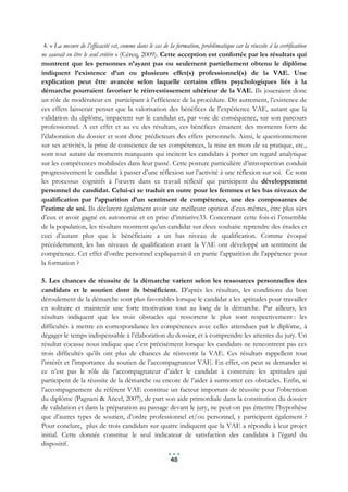 4. « La mesure de l’efficacité est, comme dans le cas de la formation, problématique car la réussite à la certification
ne saurait en être le seul critère » (Céreq, 2009). Cette acception est confortée par les résultats qui
montrent que les personnes n’ayant pas ou seulement partiellement obtenu le diplôme
indiquent l’existence d’un ou plusieurs effet(s) professionnel(s) de la VAE. Une
explication peut être avancée selon laquelle certains effets psychologiques liés à la
démarche pourraient favoriser le réinvestissement ultérieur de la VAE. Ils joueraient donc
un rôle de modérateur en participant à l’efficience de la procédure. Dit autrement, l’existence de
ces effets laisserait penser que la valorisation des bénéfices de l’expérience VAE, autant que la
validation du diplôme, impactent sur le candidat et, par voie de conséquence, sur son parcours
professionnel. A cet effet et au vu des résultats, ces bénéfices émanent des moments forts de
l’élaboration du dossier et sont donc prédicteurs des effets personnels. Ainsi, le questionnement
sur ses activités, la prise de conscience de ses compétences, la mise en mots de sa pratique, etc.,
sont tout autant de moments marquants qui incitent les candidats à porter un regard analytique
sur les compétences mobilisées dans leur passé. Cette posture particulière d’introspection conduit
progressivement le candidat à passer d’une réflexion sur l’activité à une réflexion sur soi. Ce sont
les processus cognitifs à l’œuvre dans ce travail réflexif qui participent du développement
personnel du candidat. Celui-ci se traduit en outre pour les femmes et les bas niveaux de
qualification par l’apparition d’un sentiment de compétence, une des composantes de
l’estime de soi. Ils déclarent également avoir une meilleure opinion d’eux-mêmes, être plus sûrs
d’eux et avoir gagné en autonomie et en prise d’initiative33. Concernant cette fois-ci l’ensemble
de la population, les résultats montrent qu’un candidat sur deux souhaite reprendre des études et
ceci d’autant plus que le bénéficiaire a un bas niveau de qualification. Comme évoqué
précédemment, les bas niveaux de qualification avant la VAE ont développé un sentiment de
compétence. Cet effet d’ordre personnel expliquerait-il en partie l’apparition de l’appétence pour
la formation ?

5. Les chances de réussite de la démarche varient selon les ressources personnelles des
candidats et le soutien dont ils bénéficient. D’après les résultats, les conditions du bon
déroulement de la démarche sont plus favorables lorsque le candidat a les aptitudes pour travailler
en solitaire et maintenir une forte motivation tout au long de la démarche. Par ailleurs, les
résultats indiquent que les trois obstacles qui ressortent le plus sont respectivement : les
difficultés à mettre en correspondance les compétences avec celles attendues par le diplôme, à
dégager le temps indispensable à l’élaboration du dossier, et à comprendre les attentes du jury. Un
résultat cocasse nous indique que c’est précisément lorsque les candidats ne rencontrent pas ces
trois difficultés qu’ils ont plus de chances de réinvestir la VAE. Ces résultats rappellent tout
l’intérêt et l’importance du soutien de l’accompagnateur VAE. En effet, on peut se demander si
ce n’est pas le rôle de l’accompagnateur d’aider le candidat à construire les aptitudes qui
participent de la réussite de la démarche ou encore de l’aider à surmonter ces obstacles. Enfin, si
l’accompagnement du référent VAE constitue un facteur important de réussite pour l’obtention
du diplôme (Pagnani & Ancel, 2007), de part son aide primordiale dans la constitution du dossier
de validation et dans la préparation au passage devant le jury, ne peut-on pas émettre l’hypothèse
que d’autres types de soutien, d’ordre professionnel et/ou personnel, y participent également ?
Pour conclure, plus de trois candidats sur quatre indiquent que la VAE a répondu à leur projet
initial. Cette donnée constitue le seul indicateur de satisfaction des candidats à l’égard du
dispositif.

                                                          48
 