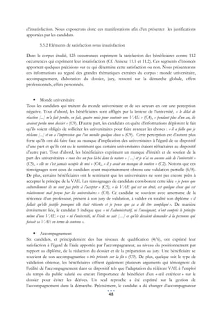 d’insatisfaction. Nous exposerons donc ces manifestations afin d’en présenter les justifications
apportées par les candidats.

         5.5.2 Eléments de satisfaction versus insatisfaction

Dans le corpus étudié, 125 occurrences expriment la satisfaction des bénéficiaires contre 112
occurrences qui expriment leur insatisfaction (Cf. Annexe 11.1 et 11.2). Ces segments d’énoncés
apportent quelques précisions sur ce qui détermine cette satisfaction ou non. Nous présenterons
ces informations au regard des grandes thématiques extraites du corpus : monde universitaire,
accompagnement, élaboration du dossier, jury, ressenti sur la démarche globale, effets
professionnels, effets personnels.


      Monde universitaire
Tous les candidats qui traitent du monde universitaire et de ses acteurs en ont une perception
négative. Tout d’abord, les bénéficiaires sont affligés par la lenteur de l’université, « le délai de
réaction [...] m’a fait perdre, en fait, quatre mois pour soutenir une VAE » (C4), « pendant plus d’un an, ils
avaient perdu mon dossier » (C9). D’autre part, les candidats en quête d’informations déplorent le fait
qu’ils soient obligés de solliciter les universitaires pour faire avancer les choses : « il a fallu que je
réclame [...] et on a l’impression que l’on mendie quelque chose » (C9). Cette perception est d’autant plus
forte qu’ils ont dû faire face au manque d’implication des universitaires à l’égard de ce dispositif
d’une part et qu’ils ont eu le sentiment que certains universitaires étaient réfractaires au dispositif
d’autre part. Tout d’abord, les bénéficiaires expriment un manque d’intérêt et de soutien de la
part des universitaires « vous êtes un peu lâché dans la nature » [ ...] et je n’ai eu aucune aide de l’université »
(C5), « elle ne s’est jamais occupée de moi » (C4), « il y avait un manque de soutien » (C2). Notons que ces
témoignages sont ceux de candidats ayant majoritairement obtenu une validation partielle (6/8).
De plus, certains bénéficiaires ont le sentiment que les universitaires ne sont pas encore prêts à
accepter le principe de la VAE. Les témoignages de candidats corroborent cette idée « je pense que
culturellement ils ne sont pas prêts à l’accepter » (C5), « la VAE qui est un droit, est quelque chose qui est
relativement mal perçue par les universitaires » (C4). Ce candidat se souvient avec amertume de la
réticence d’un professeur, présent à son jury de validation, à valider en totalité son diplôme « il
fallait qu’elle justifie pourquoi elle était réticente et je pense que ça a dû être compliqué ». De manière
étroitement liée, le candidat 5 indique que « ni l’administratif, ni l’enseignant, n’ont compris le principe
même d’une VAE » car « ni l’université, ni l’école ne sait […] ce qu’ils devaient demander à la personne qui
faisait sa VAE en terme de contenu ».

      Accompagnement
Six candidats, et principalement des bas niveaux de qualification (4/6), ont exprimé leur
satisfaction à l’égard de l’aide apportée par l’accompagnateur, au niveau du positionnement par
rapport au diplôme, de la rédaction du dossier et de la préparation au jury. Une bénéficiaire se
souvient de son accompagnatrice « très présente sur la fin » (C9). De plus, quelque soit le type de
validation obtenue, les bénéficiaires offrent également plusieurs arguments qui témoignent de
l’utilité de l’accompagnement dans ce dispositif tels que l’adaptation du référent VAE à l’emploi
du temps du public salarié ou encore l’importance de bénéficier d’un « œil extérieur » sur le
dossier pour éviter les dérives. Un seul reproche a été exprimé sur la gestion de
l’accompagnement dans la démarche. Précisément, le candidat a dû changer d’accompagnateur
                                                        48
 