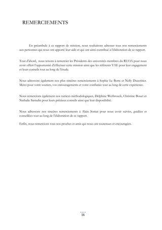 REMERCIEMENTS



       En préambule à ce rapport de mission, nous souhaitons adresser tous nos remerciements
aux personnes qui nous ont apporté leur aide et qui ont ainsi contribué à l’élaboration de ce rapport.


Tout d'abord, nous tenons à remercier les Présidents des universités membres du RUOA pour nous
avoir offert l’opportunité d’effectuer cette mission ainsi que les référents VAE pour leur engagement
et leurs conseils tout au long de l’étude.


Nous adressons également nos plus sincères remerciements à Sophie Le Berre et Nelly Ducerisier.
Merci pour votre soutien, vos encouragements et votre confiance tout au long de cette expérience.


Nous remercions également nos tutrices méthodologiques, Delphine Werbrouck, Christine Bouet et
Nathalie Sarradin pour leurs précieux conseils ainsi que leur disponibilité.


Nous adressons nos sincères remerciements à Alain Somat pour nous avoir suivies, guidées et
conseillées tout au long de l’élaboration de ce rapport.

Enfin, nous remercions tous nos proches et amis qui nous ont soutenues et encouragées.




                                                 16
 