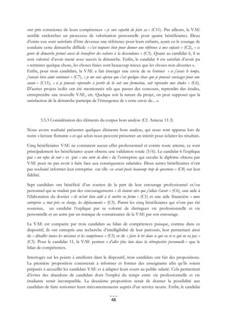 ont pris conscience de leurs compétences « je suis capable de faire ça » (C11). Par ailleurs, la VAE
semble enclencher un processus de valorisation personnelle pour quatre bénéficiaires. Deux
d’entre eux sont satisfaits d’être devenus une référence pour leurs enfants, ayant eu le courage de
conduire cette démarche difficile « c’est toujours bien pour donner une référence à mes enfants » (C2), « ce
genre de démarche permet aussi de transférer des valeurs à la descendance » (C3). Quant au candidat 6, il se
sent valorisé d’avoir mené avec succès la démarche. Enfin, le candidat 4 est satisfait d’avoir pu
« terminer quelque chose, les choses finies sont beaucoup mieux que les choses non abouties ».
Enfin, pour trois candidats, la VAE a fait émerger une envie de se former « si j’avais le temps,
j’aurais bien aimé continuer » (C7), « je me suis aperçu que c’est quelque chose que je pouvais envisager pour une
année » (C11), « si je pouvais reprendre à partir de là soit une formation, soit reprendre mes études » (C6).
D’autres projets isolés ont été mentionnés tels que passer des concours, reprendre des études,
entreprendre une nouvelle VAE, etc. Quelque soit la nature du projet, on peut supposer que la
satisfaction de la démarche participe de l’émergence de « cette envie de... ».



         5.5.3 Considération des éléments du corpus hors analyse (Cf. Annexe 11.3)

Nous avons souhaité présenter quelques éléments hors analyse, qui nous sont apparus lors de
notre « lecture flottante » et qui selon nous peuvent présenter un intérêt pour éclairer les résultats.

Cinq bénéficiaires VAE ne constatent aucun effet professionnel et contre toute attente, ce sont
principalement les bénéficiaires ayant obtenu une validation totale (5/6). Le candidat 6 l’explique
par « un refus de voir » et par « une sorte de déni » de l’entreprise qui occulte le diplôme obtenu par
VAE pour ne pas avoir à faire face aux conséquences salariales. Deux autres bénéficiaires n’ont
pas souhaité informer leur entreprise car elle «se serait posée beaucoup trop de questions » (C8) sur leur
fidélité.

Sept candidats ont bénéficié d’un soutien de la part de leur entourage professionnel et/ou
personnel qui se traduit par des encouragements « ils étaient sûrs que j’allais l’avoir » (C6), une aide à
l’élaboration du dossier « ils m’ont bien aidé à le mettre en forme » (C1) et une aide financière « mon
entreprise a tout pris en charge, les déplacements » (C5). Parmi les cinq bénéficiaires qui n’ont pas été
soutenus, un candidat l’explique par sa volonté de distinguer vie professionnelle et vie
personnelle et un autre par un manque de connaissance de la VAE par son entourage.

La VAE est comparée par trois candidats au bilan de compétences puisque, comme dans ce
dispositif, ils ont entrepris une recherche d’intelligibilité de leur parcours, leur permettant ainsi
de « détailler toutes les missions et les compétences » (C5) et de « faire le tri dans ce qui va et ce qui ne va pas »
(C3). Pour le candidat 11, la VAE permet « d’aller plus loin dans la rétrospective personnelle » que le
bilan de compétences.

Interrogés sur les points à améliorer dans le dispositif, trois candidats ont fait des propositions.
La première proposition consisterait à informer et former des enseignants afin qu’ils soient
préparés à accueillir les candidats VAE et à adapter leurs cours au public salarié. Cela permettrait
d’éviter des abandons de candidats dont l’emploi du temps entre vie professionnelle et vie
étudiante serait incompatible. La deuxième proposition serait de donner la possibilité aux
candidats de faire remonter leurs mécontentements auprès d’un service neutre. Enfin, le candidat

                                                         48
 