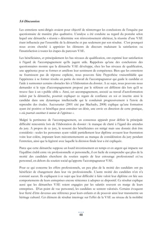 5.6 Discussion

Les entretiens semi-dirigés avaient pour objectif de réinterroger les conclusions de l’enquête par
questionnaire de manière plus qualitative. L’analyse a été conduite au regard du postulat selon
lequel une démarche « réussie » détermine son réinvestissement ultérieur, la réussite d’une VAE
étant influencée par l’ensemble de la démarche et pas seulement par son résultat. C’est pourquoi
nous avons cherché à apprécier les éléments de discours traduisant la satisfaction ou
l’insatisfaction à toutes les étapes du parcours VAE.

Les bénéficiaires, et principalement les bas niveaux de qualification, ont exprimé leur satisfaction
à l’égard de l’accompagnement qu’ils jugent utile. Rappelons qu’une des conclusions des
questionnaires montre que la démarche VAE développe, chez les bas niveaux de qualification,
une appétence pour se former et améliore leur sentiment de compétence. Bien que les entretiens
ne fournissent pas de réponse explicite, nous pouvons faire l’hypothèse vraisemblable que
l’appétence à se former résulte en partie du travail de l’accompagnateur qui guide le candidat et
l’aide à surmonter certains obstacles liés à l’élaboration du dossier. A ce sujet, nous pouvons nous
demander si le type d’accompagnement proposé par le référent est différent dès lors qu’il se
trouve face à un « public cible ». Ainsi, cet accompagnement, associé au travail d’autoformation
induit par la démarche, pourrait expliquer ce regain de confiance en soi et inscrire ainsi le
candidat dans une dynamique intellectuelle qui le conduirait progressivement à l’envie de
reprendre des études. Aucouturier (2001 cité par Machado, 2008) explique qu’une formation
ayant été positive et bénéfique peut entraîner un désir, une envie en direction de cette pratique,
« cela pourrait constituer le moteur de l’appétence ».

Malgré la pertinence de l’accompagnement, un consensus apparaît pour définir la principale
difficulté rencontrée lors de l’élaboration du dossier : le manque de clarté à l’égard des attendus
du jury. A propos de ce jury, le ressenti des bénéficiaires est mitigé mais une donnée doit être
considérée : seules les personnes ayant validé partiellement leur diplôme avouent leur frustration
voire leur colère, imputant leurs mécontentements au manque de considération du jury pendant
l’entretien, ainsi que la légèreté avec laquelle la décision finale leur a été expliquée.

Parce que cette démarche suppose un lourd investissement en temps et en argent qui impacte sur
l’équilibre établi entre vie professionnelle et personnelle, il est facile de comprendre que plus de la
moitié des candidats cherchent du soutien auprès de leur entourage professionnel et/ou
personnel, en dehors du soutien social qu’apporte l’accompagnateur VAE.

Pour ce qui concerne les effets professionnels, un peu plus de la moitié des candidats ont pu
bénéficier de changement dans leur vie professionnelle. L’autre moitié des candidats n’en n’a
constaté aucun. Ils expliquent à ce sujet que leur difficulté à faire valoir leur diplôme est liée aux
comportements de leurs entreprises encore réticentes à adopter ce dispositif. Ce résultat explique
aussi que les démarches VAE soient engagées par les salariés souvent en marge de leurs
entreprises. D’un point de vue personnel, les candidats se sentent valorisés. Certains évoquent
leur fierté d’être devenus une référence pour leurs enfants et de pouvoir ainsi leur transmettre un
héritage culturel. Cet élément de résultat interroge sur l’effet de la VAE au niveau de la mobilité




                                                  48
 