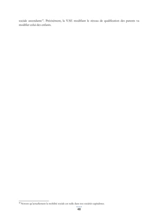 sociale ascendante19. Précisément, la VAE modifiant le niveau de qualification des parents va
modifier celui des enfants.




19
     Notons qu’actuellement la mobilité sociale est nulle dans nos sociétés capitalistes.

                                                             48
 