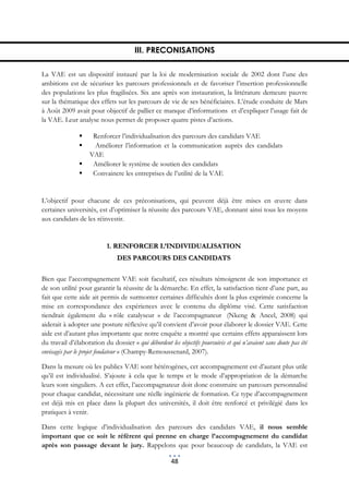 III. PRECONISATIONS

La VAE est un dispositif instauré par la loi de modernisation sociale de 2002 dont l’une des
ambitions est de sécuriser les parcours professionnels et de favoriser l’insertion professionnelle
des populations les plus fragilisées. Six ans après son instauration, la littérature demeure pauvre
sur la thématique des effets sur les parcours de vie de ses bénéficiaires. L’étude conduite de Mars
à Août 2009 avait pour objectif de pallier ce manque d’informations et d’expliquer l’usage fait de
la VAE. Leur analyse nous permet de proposer quatre pistes d’actions.

                    Renforcer l’individualisation des parcours des candidats VAE
                    Améliorer l’information et la communication auprès des candidats
                    VAE
                    Améliorer le système de soutien des candidats
                    Convaincre les entreprises de l’utilité de la VAE


L’objectif pour chacune de ces préconisations, qui peuvent déjà être mises en œuvre dans
certaines universités, est d’optimiser la réussite des parcours VAE, donnant ainsi tous les moyens
aux candidats de les réinvestir.


                           1. RENFORCER L’INDIVIDUALISATION
                               DES PARCOURS DES CANDIDATS

Bien que l’accompagnement VAE soit facultatif, ces résultats témoignent de son importance et
de son utilité pour garantir la réussite de la démarche. En effet, la satisfaction tient d’une part, au
fait que cette aide ait permis de surmonter certaines difficultés dont la plus exprimée concerne la
mise en correspondance des expériences avec le contenu du diplôme visé. Cette satisfaction
tiendrait également du « rôle catalyseur » de l’accompagnateur (Nkeng & Ancel, 2008) qui
aiderait à adopter une posture réflexive qu’il convient d’avoir pour élaborer le dossier VAE. Cette
aide est d’autant plus importante que notre enquête a montré que certains effets apparaissent lors
du travail d’élaboration du dossier « qui débordent les objectifs poursuivis et qui n’avaient sans doute pas été
envisagés par le projet fondateur » (Champy-Remoussenard, 2007).

Dans la mesure où les publics VAE sont hétérogènes, cet accompagnement est d’autant plus utile
qu’il est individualisé. S’ajoute à cela que le temps et le mode d’appropriation de la démarche
leurs sont singuliers. A cet effet, l’accompagnateur doit donc construire un parcours personnalisé
pour chaque candidat, nécessitant une réelle ingénierie de formation. Ce type d’accompagnement
est déjà mis en place dans la plupart des universités, il doit être renforcé et privilégié dans les
pratiques à venir.

Dans cette logique d’individualisation des parcours des candidats VAE, il nous semble
important que ce soit le référent qui prenne en charge l’accompagnement du candidat
après son passage devant le jury. Rappelons que pour beaucoup de candidats, la VAE est

                                                      48
 