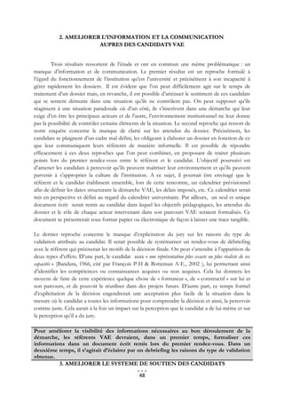 2. AMELIORER L’INFORMATION ET LA COMMUNICATION
                        AUPRES DES CANDIDATS VAE


        Trois résultats ressortent de l’étude et ont en commun une même problématique : un
manque d’information et de communication. Le premier résultat est un reproche formulé à
l’égard du fonctionnement de l’institution qu’est l’université et précisément à son incapacité à
gérer rapidement les dossiers. Il est évident que l’on peut difficilement agir sur le temps de
traitement d’un dossier mais, en revanche, il est possible d’atténuer le sentiment de ces candidats
qui se sentent démunis dans une situation qu’ils ne contrôlent pas. On peut supposer qu’ils
réagissent à une situation paradoxale où d’un côté, ils s’inscrivent dans une démarche qui leur
exige d’en être les principaux acteurs et de l’autre, l’environnement institutionnel ne leur donne
pas la possibilité de contrôler certains éléments de la situation. Le second reproche qui ressort de
notre enquête concerne le manque de clarté sur les attendus du dossier. Précisément, les
candidats se plaignent d’un cadre mal défini, les obligeant à élaborer un dossier en fonction de ce
que leur communiquent leurs référents de manière informelle. Il est possible de répondre
efficacement à ces deux reproches que l’on peut combiner, en proposant de traiter plusieurs
points lors du premier rendez-vous entre le référent et le candidat. L’objectif poursuivi est
d’amener les candidats à percevoir qu’ils peuvent maîtriser leur environnement et qu’ils peuvent
parvenir à s’approprier la culture de l’institution. A ce sujet, il pourrait être envisagé que le
référent et le candidat établissent ensemble, lors de cette rencontre, un calendrier prévisionnel
afin de définir les dates structurant la démarche VAE, les délais imposés, etc. Ce calendrier serait
mis en perspective et défini au regard du calendrier universitaire. Par ailleurs, un seul et unique
document écrit serait remis au candidat dans lequel les objectifs pédagogiques, les attendus du
dossier et le rôle de chaque acteur intervenant dans son parcours VAE seraient formalisés. Ce
document se présenterait sous format papier ou électronique de façon à laisser une trace tangible.

Le dernier reproche concerne le manque d’explicitation du jury sur les raisons du type de
validation attribuée au candidat. Il serait possible de systématiser un rendez-vous de débriefing
avec le référent qui préciserait les motifs de la décision finale. On peut s’attendre à l’apparition de
deux types d’effets. D’une part, le candidat aura « une représentation plus exacte ou plus réaliste de ses
capacités » (Bandura, 1966, cité par François P-H & Botteman A-E., 2002 ), lui permettant ainsi
d’identifier les compétences ou connaissances acquises ou non acquises. Cela lui donnera les
moyens de faire de cette expérience quelque chose de « formateur », de « constructif » sur lui et
son parcours, et de pouvoir le réutiliser dans des projets futurs. D’autre part, ce temps formel
d’explicitation de la décision engendrerait une acceptation plus facile de la situation dans la
mesure où le candidat a toutes les informations pour comprendre la décision et ainsi, la percevoir
comme juste. Cela aurait à la fois un impact sur la perception que le candidat a de lui-même et sur
la perception qu’il a du jury.

Pour améliorer la visibilité des informations nécessaires au bon déroulement de la
démarche, les référents VAE devraient, dans un premier temps, formaliser ces
informations dans un document écrit remis lors du premier rendez-vous. Dans un
deuxième temps, il s’agirait d’éclairer par un debriefing les raisons du type de validation
obtenue.
          3. AMELIORER LE SYSTEME DE SOUTIEN DES CANDIDATS

                                                   48
 
