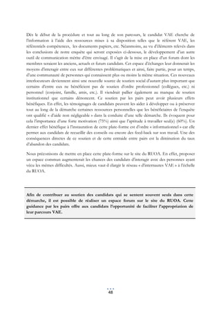 Dès le début de la procédure et tout au long de son parcours, le candidat VAE cherche de
l’information à l’aide des ressources mises à sa disposition telles que le référent VAE, les
référentiels compétences, les documents papiers, etc. Néanmoins, au vu d’éléments relevés dans
les conclusions de notre enquête qui seront exposées ci-dessous, le développement d’un autre
outil de communication mérite d’être envisagé. Il s’agit de la mise en place d’un forum dont les
membres seraient les anciens, actuels et futurs candidats. Cet espace d’échanges leur donnerait les
moyens d’interagir entre eux sur différentes problématiques et ainsi, faire partie, pour un temps,
d’une communauté de personnes qui connaissent plus ou moins la même situation. Ces nouveaux
interlocuteurs deviennent ainsi une nouvelle source de soutien social d’autant plus important que
certains d’entre eux ne bénéficient pas de soutien d’ordre professionnel (collègues, etc.) ni
personnel (conjoint, famille, amis, etc.). Il viendrait pallier également au manque de soutien
institutionnel que certains dénoncent. Ce soutien par les pairs peut avoir plusieurs effets
bénéfiques. En effet, les témoignages de candidats peuvent les aider à développer ou à préserver
tout au long de la démarche certaines ressources personnelles que les bénéficiaires de l’enquête
ont qualifié « d’aide non négligeable » dans la conduite d’une telle démarche. Ils évoquent pour
cela l’importance d’une forte motivation (75%) ainsi que l’aptitude à travailler seul(e) (60%). Un
dernier effet bénéfique à l’instauration de cette plate-forme est d’ordre « informationnel » car elle
permet aux candidats de recueillir des conseils ou encore des feed-back sur son travail. Une des
conséquences directes de ce soutien et de cette entraide entre pairs est la diminution du taux
d’abandon des candidats.

Nous préconisons de mettre en place cette plate-forme sur le site du RUOA. En effet, proposer
un espace commun augmenterait les chances des candidats d’interagir avec des personnes ayant
vécu les mêmes difficultés. Aussi, mieux vaut-il élargir le réseau « d’internautes VAE » à l’échelle
du RUOA.




Afin de contribuer au soutien des candidats qui se sentent souvent seuls dans cette
démarche, il est possible de réaliser un espace forum sur le site du RUOA. Cette
guidance par les pairs offre aux candidats l’opportunité de faciliter l’appropriation de
leur parcours VAE.




                                                 48
 