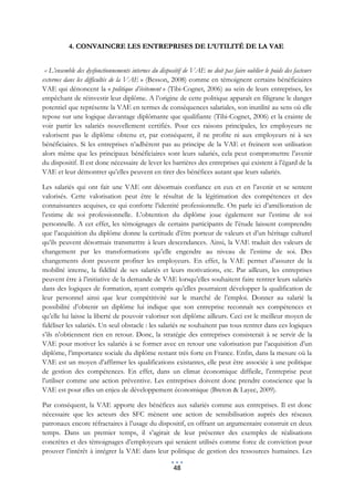 4. CONVAINCRE LES ENTREPRISES DE L’UTILITÉ DE LA VAE


 « L’ensemble des dysfonctionnements internes du dispositif de VAE ne doit pas faire oublier le poids des facteurs
externes dans les difficultés de la VAE » (Besson, 2008) comme en témoignent certains bénéficiaires
VAE qui dénoncent la « politique d’évitement » (Tibi-Cognet, 2006) au sein de leurs entreprises, les
empêchant de réinvestir leur diplôme. A l’origine de cette politique apparaît en filigrane le danger
potentiel que représente la VAE en termes de conséquences salariales, son inutilité au sens où elle
repose sur une logique davantage diplômante que qualifiante (Tibi-Cognet, 2006) et la crainte de
voir partir les salariés nouvellement certifiés. Pour ces raisons principales, les employeurs ne
valorisent pas le diplôme obtenu et, par conséquent, il ne profite ni aux employeurs ni à ses
bénéficiaires. Si les entreprises n’adhèrent pas au principe de la VAE et freinent son utilisation
alors même que les principaux bénéficiaires sont leurs salariés, cela peut compromettre l’avenir
du dispositif. Il est donc nécessaire de lever les barrières des entreprises qui existent à l’égard de la
VAE et leur démontrer qu’elles peuvent en tirer des bénéfices autant que leurs salariés.

Les salariés qui ont fait une VAE ont désormais confiance en eux et en l’avenir et se sentent
valorisés. Cette valorisation peut être le résultat de la légitimation des compétences et des
connaissances acquises, ce qui conforte l’identité professionnelle. On parle ici d’amélioration de
l’estime de soi professionnelle. L’obtention du diplôme joue également sur l’estime de soi
personnelle. A cet effet, les témoignages de certains participants de l’étude laissent comprendre
que l’acquisition du diplôme donne la certitude d’être porteur de valeurs et d’un héritage culturel
qu’ils peuvent désormais transmettre à leurs descendances. Ainsi, la VAE traduit des valeurs de
changement par les transformations qu’elle engendre au niveau de l’estime de soi. Des
changements dont peuvent profiter les employeurs. En effet, la VAE permet d’assurer de la
mobilité interne, la fidélité de ses salariés et leurs motivations, etc. Par ailleurs, les entreprises
peuvent être à l’initiative de la demande de VAE lorsqu’elles souhaitent faire rentrer leurs salariés
dans des logiques de formation, ayant compris qu’elles pourraient développer la qualification de
leur personnel ainsi que leur compétitivité sur le marché de l’emploi. Donner au salarié la
possibilité d’obtenir un diplôme lui indique que son entreprise reconnaît ses compétences et
qu’elle lui laisse la liberté de pouvoir valoriser son diplôme ailleurs. Ceci est le meilleur moyen de
fidéliser les salariés. Un seul obstacle : les salariés ne souhaitent pas tous rentrer dans ces logiques
s’ils n’obtiennent rien en retour. Donc, la stratégie des entreprises consisterait à se servir de la
VAE pour motiver les salariés à se former avec en retour une valorisation par l’acquisition d’un
diplôme, l’importance sociale du diplôme restant très forte en France. Enfin, dans la mesure où la
VAE est un moyen d’affirmer les qualifications existantes, elle peut être associée à une politique
de gestion des compétences. En effet, dans un climat économique difficile, l’entreprise peut
l’utiliser comme une action préventive. Les entreprises doivent donc prendre conscience que la
VAE est pour elles un enjeu de développement économique (Breton & Layec, 2009).

Par conséquent, la VAE apporte des bénéfices aux salariés comme aux entreprises. Il est donc
nécessaire que les acteurs des SFC mènent une action de sensibilisation auprès des réseaux
patronaux encore réfractaires à l’usage du dispositif, en offrant un argumentaire construit en deux
temps. Dans un premier temps, il s’agirait de leur présenter des exemples de réalisations
concrètes et des témoignages d’employeurs qui seraient utilisés comme force de conviction pour
prouver l’intérêt à intégrer la VAE dans leur politique de gestion des ressources humaines. Les

                                                       48
 