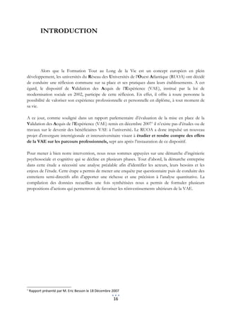 INTRODUCTION




        Alors que la Formation Tout au Long de la Vie est un concept européen en plein
développement, les universités du Réseau des Universités de l’Ouest Atlantique (RUOA) ont décidé
de conduire une réflexion commune sur sa place et ses pratiques dans leurs établissements. A cet
égard, le dispositif de Validation des Acquis de l’Expérience (VAE), institué par la loi de
modernisation sociale en 2002, participe de cette réflexion. En effet, il offre à toute personne la
possibilité de valoriser son expérience professionnelle et personnelle en diplôme, à tout moment de
sa vie.

A ce jour, comme souligné dans un rapport parlementaire d’évaluation de la mise en place de la
Validation des Acquis de l’Expérience (VAE) remis en décembre 20071 il n’existe pas d’études ou de
travaux sur le devenir des bénéficiaires VAE à l’université. Le RUOA a donc impulsé un nouveau
projet d'envergure interrégionale et interuniversitaire visant à étudier et rendre compte des effets
de la VAE sur les parcours professionnels, sept ans après l’instauration de ce dispositif.

Pour mener à bien notre intervention, nous nous sommes appuyées sur une démarche d’ingénierie
psychosociale et cognitive qui se décline en plusieurs phases. Tout d’abord, la démarche entreprise
dans cette étude a nécessité une analyse préalable afin d’identifier les acteurs, leurs besoins et les
enjeux de l’étude. Cette étape a permis de mener une enquête par questionnaire puis de conduire des
entretiens semi-directifs afin d’apporter une richesse et une précision à l’analyse quantitative. La
compilation des données recueillies une fois synthétisées nous a permis de formuler plusieurs
propositions d’actions qui permettront de favoriser les réinvestissements ultérieurs de la VAE.




1
    Rapport présenté par M. Eric Besson le 18 Décembre 2007

                                                       16
 