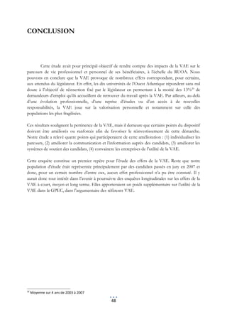 CONCLUSION



        Cette étude avait pour principal objectif de rendre compte des impacts de la VAE sur le
parcours de vie professionnel et personnel de ses bénéficiaires, à l’échelle du RUOA. Nous
pouvons en conclure que la VAE provoque de nombreux effets correspondant, pour certains,
aux attendus du législateur. En effet, les dix universités de l’Ouest Atlantique répondent sans nul
doute à l’objectif de réinsertion fixé par le législateur en permettant à la moitié des 13%20 de
demandeurs d’emploi qu’ils accueillent de retrouver du travail après la VAE. Par ailleurs, au-delà
d’une évolution professionnelle, d’une reprise d’études ou d’un accès à de nouvelles
responsabilités, la VAE joue sur la valorisation personnelle et notamment sur celle des
populations les plus fragilisées.

Ces résultats soulignent la pertinence de la VAE, mais il demeure que certains points du dispositif
doivent être améliorés ou renforcés afin de favoriser le réinvestissement de cette démarche.
Notre étude a relevé quatre points qui participeraient de cette amélioration : (1) individualiser les
parcours, (2) améliorer la communication et l’information auprès des candidats, (3) améliorer les
systèmes de soutien des candidats, (4) convaincre les entreprises de l’utilité de la VAE.

Cette enquête constitue un premier repère pour l’étude des effets de la VAE. Reste que notre
population d’étude était représentée principalement par des candidats passés en jury en 2007 et
donc, pour un certain nombre d’entre eux, aucun effet professionnel n’a pu être constaté. Il y
aurait donc tout intérêt dans l’avenir à poursuivre des enquêtes longitudinales sur les effets de la
VAE à court, moyen et long terme. Elles apporteraient un poids supplémentaire sur l’utilité de la
VAE dans la GPEC, dans l’argumentaire des référents VAE.




20
     Moyenne sur 4 ans de 2003 à 2007

                                                 48
 