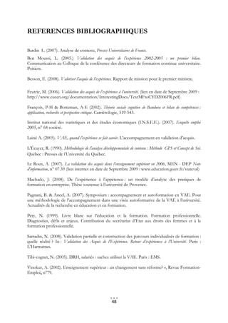 REFERENCES BIBLIOGRAPHIQUES

Bardin L. (2007). Analyse de contenu, Presses Universitaires de France.
Ben Moussi, L. (2005.) Validation des acquis de l’expérience 2002-2005 : un premier bilan.
Communication au Colloque de la conférence des directeurs de formation continue universitaire.
Poitiers.

Besson, E. (2008). Valoriser l’acquis de l’expérience. Rapport de mission pour le premier ministre.

Feutrie, M. (2006). Validation des acquis de l’expérience à l’université. (lien en date de Septembre 2009 :
http://www.eucen.org/documentation/InterestingDocs/TextMFtoCYD2006FR.pdf)

François, P-H & Botteman, A-E (2002). Théorie sociale cognitive de Bandura et bilan de compétences :
application, recherche et perspective critique. Carriérologie, 519-543.

Institut national des statistiques et des études économiques (I.N.S.E.E.). (2007). Enquête emploi
2005, n° 68 société.

Lainé A. (2005). VAE, quand l’expérience se fait savoir. L’accompagnement en validation d’acquis.

L’Écuyer, R. (1990). Méthodologie de l’analyse développementale de contenu : Méthode GPS et Concept de Soi.
Québec : Presses de l’Université du Québec.

Le Roux, A. (2007). La validation des acquis dans l’enseignement supérieur en 2006, MEN - DEP Note
d'information, n° 07.39 (lien internet en date de Septembre 2009 : www.education.gouv.fr/stateval)

Machado, J. (2008). De l’expérience à l’appétence : un modèle d’analyse des pratiques de
formation en entreprise. Thèse soutenue à l’université de Provence.

Pagnani, B. & Ancel, A. (2007). Symposium : accompagnement et autoformation en VAE. Pour
une méthodologie de l’accompagnement dans une visée autoformative de la VAE à l’université.
Actualités de la recherche en éducation et en formation.

Péry, N. (1999). Livre blanc sur l’éducation et la formation. Formation professionnelle.
Diagnostics, défis et enjeux. Contribution du secrétariat d’Etat aux droits des femmes et à la
formation professionnelle.

Sarradin, N. (2008). Validation partielle et construction des parcours individualisés de formation :
quelle réalité ? In : Validation des Acquis de l’Expérience. Retour d’expériences à l’Université. Paris :
L’Harmattan.

Tibi-cognet, N. (2005). DRH, salariés : sachez utiliser la VAE. Paris : EMS.

Vinokur, A. (2002). Enseignement supérieur : un changement sans réforme? », Revue Formation-
Emploi, n°79.




                                                    48
 