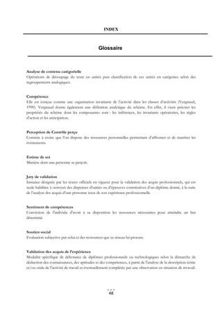 INDEX



                                              Glossaire



Analyse de contenu catégorielle
Opérations de découpage du texte en unités puis classification de ces unités en catégories selon des
regroupements analogiques.


Compétence
Elle est conçue comme une organisation invariante de l’activité dans les classes d’activités (Vergnaud,
1990). Vergnaud donne également une définition analytique du schème. En effet, il vient préciser les
propriétés du schème dont les composantes sont : les inférences, les invariants opératoires, les règles
d’action et les anticipation.


Perception de Contrôle perçu
Consiste à croire que l’on dispose des ressources personnelles permettant d’affronter et de matrîser les
événements.


Estime de soi
Manière dont une personne se perçoit.


Jury de validation
Instance désignée par les textes officiels en vigueur pour la validation des acquis professionnels, qui est
seule habilitée à octroyer des dispenses d’unités ou d’épreuves constitutives d’un diplôme donné, à la suite
de l’analyse des acquis d’une personne issus de son expérience professionnelle.


Sentiment de compétences
Conviction de l’individu d’avoir à sa disposition les ressources nécessaires pour atteindre un but
déterminé.


Soutien social
Evaluation subjective par celui-ci des ressources que ce réseau lui procure.


Validation des acquis de l’expérience
Modalité spécifique de délivrance de diplômes professionnels ou technologiques selon la démarche de
déduction des connaissances, des aptitudes et des compétences, à partir de l'analyse de la description écrite
et/ou orale de l'activité de travail et éventuellement complétée par une observation en situation de trvavail.




                                                     48
 