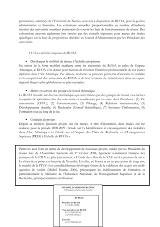 permanents, salarié(e)s de l’Université de Nantes, sont mis à disposition du RUOA, pour la gestion
administrative et financière. Les cotisations annuelles (proportionnelles au nombre d’étudiants
inscrits) des universités membres permettent de couvrir les frais de fonctionnement du réseau. Des
subventions peuvent également être versées par des conseils régionaux pour mener des études
spécifiques sur la base de propositions décidées en Conseil d’Administration par les Présidents des
universités.


       1.1.3 Les activités majeures du RUOA

       Développer la visibilité du réseau à l’échelle européenne
En raison de la forte mobilité étudiante entre les universités du RUOA et celles de l’espace
Atlantique, le RUOA s’est donné pour mission de favoriser l’insertion professionnelle de ces jeunes
diplômés dans l’Arc Atlantique. Par ailleurs, renforcer sa présence permettra d’accroître la visibilité
et la compétitivité des universités du RUOA et de leur territoire de rattachement dans un espace
régional élargi et plus globalement au plan européen.

      Mettre en activité des groupes de travail thématique
Le RUOA travaille sur diverses thématiques qui sont traitées par des groupes de travail, eux-mêmes
composés de spécialistes des dix universités et coordonnés par un voire deux Présidents : (1) Vie
universitaire (CEVU), (2) Communication, (3) Pilotage, (4) Relations internationales, (5)
Développement durable, (6) Recherche (Conseil Scientifique), (7) Systèmes d’information, (8)
Formation tout au long de la vie.

       Conduite de projets
Depuis sa création, plusieurs projets ont été menés. A titre d’illustration, deux études ont été
réalisées pour la période 2008-2009 : l’étude sur l’« Identification et encouragement des mobilités
dans l’Arc Atlantique » et l’étude sur « L’impact des Pôles de Recherche et d’Enseignement
Supérieur (PRES) à l’échelle du RUOA ».


Parmi les axes forts en terme de développement de nouveaux projets, validés par les Présidents du
réseau lors de l’Assemblée Générale du 1er Février 2008, figuraient notamment l’analyse des
pratiques de la FTLV et, plus précisément, « L’étude des effets de la VAE sur les parcours de vie ».
Le choix de ce projet est fonction de l’actualité. En effet, en France et en un peu moins de vingt ans,
le marché de la FTLV s’est considérablement développé faisant de la validation des acquis une réelle
question de société (Michel Feutrie, 2006), préoccupant les établissements de formation et
particulièrement le Ministère de l'Education Nationale, de l'Enseignement Supérieur et de la
Recherche, principal ministère certificateur.

                                  CONSEIL D’ADMINISTRATION
                                   10 Présidents d’université membre


                                               BUREAU

                                   Président du RUOA
                                      Y. GUILLOTIN

                                   Vice-présidents du RUOA
                                      G. CATHELINAU   16
                                      J. FONTANILLE

                                   Trésorier
                                      G. CATHELINAU
 