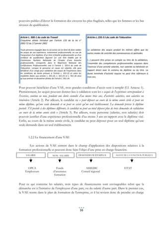 pouvoirs publics d’élever la formation des citoyens les plus fragilisés, telles que les femmes et les bas
niveaux de qualification.


 Article L. 900-1 du code du Travail                                              Articles L.335-5.I.du code de l’éducation
 Cinquième alinéa introduit par l’article 133 de la loi n°
 2002-72 du 17 janvier 2002

 Toute personne engagée dans la vie active est en droit de faire valider          La validation des acquis produit les mêmes effets que les
 les acquis de son expérience, notamment professionnelle, en vue de               autres modes de contrôle des connaissances et aptitudes
 l’acquisition d’un diplôme, d’un titre à finalité professionnelle ou d’un
 certificat de qualification figurant sur une liste établie par la
 Commission Paritaire Nationale de l’Emploi d’une branche                         (...) peuvent être prises en compte au titre de la validation,
 professionnelle, enregistrés dans le Répertoire National des                     l’ensemble des compétences professionnelles acquises dans
 Certifications Professionnelles visé à l’article L. 335-6 du code de
                                                                                  l’exercice d’une activité salariée, non salariée ou bénévole en
 l’éducation. Lorsque la personne en cause est salariée, elle peut
 bénéficier d’un congé pour validation des acquis de l’expérience dans            rapport direct avec le contenu du diplôme ou du titre. La
 les conditions de durée prévues à l’article L. 931-22 et selon les               durée minimale d’activité requise ne peut être inférieure à
 modalités fixées aux articles L. 931-23, L. 931-25 et L. 931-26 ainsi            trois ans.
 qu’aux premier et deuxième alinéas de l’article L. 931-24.



Pour pouvoir bénéficier d’une VAE, trois grandes conditions d’accès sont à remplir (Cf. Annexe 1).
Premièrement, les acquis pouvant donner lieu à validation sont les « acquis de l'expérience correspondant à
l'exercice, continu ou non, pendant une durée cumulée d'au moins trois ans, d'activités salariées, non salariées ou
bénévoles» (Article 2). Par ailleurs, le candidat ne « peut déposer au cours de la même année civile et pour un
même diplôme, qu'une seule demande et ne peut en saisir qu'un seul établissement. La demande précise le diplôme
postulé. S'il postule à des diplômes différents, le candidat ne peut au total déposer plus de trois demandes de validation
au cours de la même année civile » (Article 3). Par ailleurs, toute personne (salariée, non salariée) doit
pouvoir justifier d’une expérience professionnelle d’au moins 3 ans en rapport avec le diplôme visé.
Enfin, au cours de la même année civile, le candidat ne peut déposer pour un seul diplôme qu’une
seule demande dans un seul établissement.


          1.2.2 Le financement d’une VAE

        Les actions de VAE entrent dans le champ d’application des dispositions relatives à la
formation professionnelle et peuvent donc faire l’objet d’une prise en charge financière.
       SALARIE                         NON SALARIE                    DEMANDEUR D’EMPLOI                       AGENT DE LA FONCTION PUBLIQUE




       OPCA                                Fonds                                ASSEDIC                                 ETAT
      Employeurs                        d’assurance                          Conseil régional
                                         formation


Pour ce qui concerne les salariés, trois types de financements sont envisageables selon que la
démarche est à l’initiative de l’employeur d’une part, ou du salarié d’autre part. Dans le premier cas,
la VAE rentre dans le plan de formation de l'entreprise, et il lui revient donc de prendre en charge




                                                                        16
 
