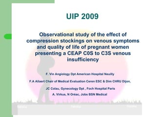 UIP 2009 ,[object Object],[object Object],[object Object],F.A Allaert (1) Observational study of the effect of compression stockings on venous symptoms and quality of life of pregnant women presenting a CEAP C0S to C3S venous insufficiency F. Vin Angiology Dpt American Hospital Neuilly  F.A Allaert Chair of Medical Evaluation Ceren ESC & Dim CHRU Dijon,  JC Colau,  Gynecology  Dpt , Foch Hospital Paris A. Virkus, N Oréac, Jobs  BSN Medical   