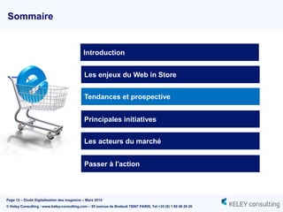 Page 12 – Etude Digitalisation des magasins – Mars 2014
© Keley Consulting - www.keley-consulting.com – 55 avenue de Breteuil 75007 PARIS, Tel +33 (0) 1 80 48 26 20
Sommaire
Les enjeux du Web in Store
Tendances et prospective
Principales initiatives
Passer à l'action
Introduction
Les acteurs du marché
 