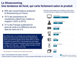 Page 15 – Etude Digitalisation des magasins – Mars 2014
© Keley Consulting - www.keley-consulting.com – 55 avenue de Breteuil 75007 PARIS, Tel +33 (0) 1 80 48 26 20
Le Showrooming
Une tendance de fond, qui varie fortement selon le produit
 69% des consommateurs pratiquent
le Showrooming en France
 76 % des possesseurs de
smartphone utilisent leur mobile en
magasin (+25% vs 2012)
 31 % des Français quitteraient le
point de vente si la différence de prix
était de moins de 5 %
Aux Etats-Unis, on constate que le phénomène de
Showrooming est plus accentué dans l’électronique
(63%) que dans le secteur de la mode (43%) ou dans
l’industrie du jouet (22%). Ces tendances sont assez
similaires en France à l’exception des produits culturels
– livres, CD, DVD, etc. – où les chiffres montent à 44%
(vs. 29% pour des livres aux US).
(Sources Statista, 2013, TNS Mobile Life 2013 et Digitas France Avril 2013)
Part des consommateurs qui achètent en ligne après
du showrooming en magasin, par catégorie de produit :
 
