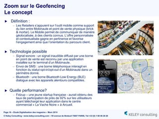 Page 16 – Etude Digitalisation des magasins – Mars 2014
© Keley Consulting - www.keley-consulting.com – 55 avenue de Breteuil 75007 PARIS, Tel +33 (0) 1 80 48 26 20
 Définition :
– Les Retailers s’appuient sur l’outil mobile comme support
du lien entre Mobinaute et point de vente physique (brick
& mortar). Le Mobile permet de communiquer de manière
géolocalisée, à des clients connus. L’offre personnalisée
et contextualisée gagne en pertinence et favorise
l’engagement ainsi que l’orientation du parcours client.
 Technologie possible
– Signal sonore : un signal inaudible diffusé par une borne
en point de vente est reconnu par une application
installée sur le terminal d’un Mobinaute.
– Envoi de SMS : une borne téléphonique interagit en
fonction du statut opt-in/opt-out d’un Mobinaute dans un
périmètre donné.
– Bluetooth : une borne Bluetooth Low Energy (BLE)
dialogue avec les appareils alentours compatibles.
 Quelle performance?
– Fidzup – une jeune startup française - aurait obtenu des
taux de participation de près de 92% sur les utilisateurs
ayant téléchargé leur application dans le centre
commercial « La Vache Noire » à Arcueil.
Zoom sur le Geofencing
Le concept
 