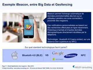 Page 17 – Etude Digitalisation des magasins – Mars 2014
© Keley Consulting - www.keley-consulting.com – 55 avenue de Breteuil 75007 PARIS, Tel +33 (0) 1 80 48 26 20
Exemple iBeacon, entre Big Data et Geofencing
iBeacon permet l’échange automatique de
données promotionnelles dès lors qu’un
utilisateur pénètre une zone connectée à
proximité des magasins.
Ces notifications personnalisées se basent sur
des recherches effectuées en ligne récemment,
l’historique d’achats et d’autres données
démographiques directement récoltées par le
téléphone.
Technologie : bluetooth 4.0 (sans contact, sur une
distance bien supérieure au NFC)
Sur quel standard technologique faut-il parier?
VSBluetoth 4.0 (BLE) NFC
 