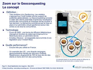 Page 18 – Etude Digitalisation des magasins – Mars 2014
© Keley Consulting - www.keley-consulting.com – 55 avenue de Breteuil 75007 PARIS, Tel +33 (0) 1 80 48 26 20
 Définition :
– Très similaire à du Geofencing. Les retailers
s’appuient sur l’outil mobile comme support de
publicités géolocalisées. Le Geoconquesting consiste
à cibler des clients potentiels d’après leur localisation
proche des concurrents et d’essayer de les soutirer à
ces derniers. La démarche commence par la mise en
place d’un périmètre virtuel (geofence) autour des
zones où se situe la concurrence.
 Technologie
– Envoi de SMS : une borne de diffusion téléphonique
interagit en fonction du statut opt-in/opt-out d’un
Mobinaute dans un périmètre donné.
– Emetteur Beacon : envisageable dans la limite d’une
législation pour l’instant floue.
 Quelle performance?
– Encore très peu utilisé en France
– Un exemple des US : une récente campagne
geoconquesting menée par xAd pour Outback
Steakhouse a augmenté de 78% le taux de clic des
clients à moins de 8 km des concurrents.
Zoom sur le Geoconquesting
Le concept
Un exemple illustré où une pizzeria essaye de détourner un
Mobinaute de fast-foods dans un secteur donné.
 
