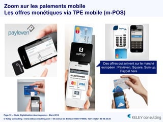 Page 19 – Etude Digitalisation des magasins – Mars 2014
© Keley Consulting - www.keley-consulting.com – 55 avenue de Breteuil 75007 PARIS, Tel +33 (0) 1 80 48 26 20
Zoom sur les paiements mobile
Les offres monétiques via TPE mobile (m-POS)
Des offres qui arrivent sur le marché
européen : Payleven, Square, Sum up,
Paypal here
 