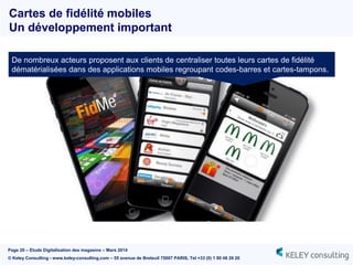Page 20 – Etude Digitalisation des magasins – Mars 2014
© Keley Consulting - www.keley-consulting.com – 55 avenue de Breteuil 75007 PARIS, Tel +33 (0) 1 80 48 26 20
De nombreux acteurs proposent aux clients de centraliser toutes leurs cartes de fidélité
dématérialisées dans des applications mobiles regroupant codes-barres et cartes-tampons.
Cartes de fidélité mobiles
Un développement important
 